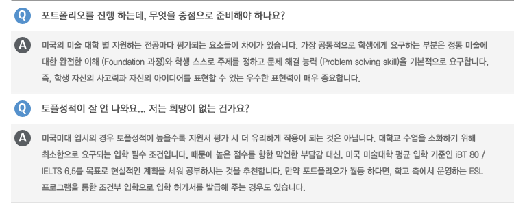Q : 포트폴리오를 진행 하는데, 무엇을 중점으로 준비해야 하나요?
A : 미국의 미술 대학 별 지원하는 전공마다 평가되는 요소들이 차이가 있습니다. 가장 공통적으로 학생에게 요구하는 부분은 정통 미술에
대한 완전한 이해 (Foundation 과정)와 학생 스스로 주제를 정하고 문제 해결 능력 (Problem solving skill)을 기본적으로 요구합니다.
즉, 학생 자신의 사고력과 자신의 아이디어를 표현할 수 있는 우수한 표현력이 매우 중요합니다.
Q : 토플성적이 잘 안 나와요… 저는 희망이 없는 건가요?
A : 미국미대 입시의 경우 토플성적이 높을수록 지원서 평가 시 더 유리하게 작용이 되는 것은 아닙니다. 대학교 수업을 소화하기 위해
최소한으로 요구되는 입학 필수 조건입니다. 때문에 높은 점수를 향한 막연한 부담감 대신, 미국 미술대학 평균 입학 기준인 iBT 80 /
IELTS 6.5를 목표로 현실적인 계획을 세워 공부하시는 것을 추천합니다. 만약 포트폴리오가 월등 하다면, 학교 측에서 운영하는 ESL
프로그램을 통한 조건부 입학으로 입학 허가서를 발급해 주는 경우도 있습니다.