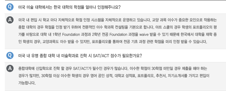 Q : 미국 미술 대학에서는 한국 대학의 학점을 얼마나 인정해주나요?
A : 미국 내 편입 시 학교 마다 자체적으로 학점 인정 시스템을 자체적으로 운영하고 있습니다. 교양 과목 이수가 중요한 요인으로 작용하는
종합 대학의 경우 학점을 인정 받기 위하여 전문적인 이수 학과목 컨설팅을 기본으로 합니다. 아트 스쿨의 경우 학생의 포트폴리오의 평가를
바탕으로 대학 내 1학년 Foundation 과정과 2학년 전공 Foundation 과정을 waive 받을 수 있기 때문에 한국에서 대학을 재학 중인
학생의 경우, 교양과목도 이수 받을 수 있지만, 포트폴리오를 통하여 전공 기초 과정 관련 학점을 미리 인정 받을 수 있습니다.
Q : 미국 내 유명 종합 대학 내 미술학과로 진학 시 SAT/ACT 점수가 필요한가요?
A : 종합대학에 신입학으로 진학 할 경우 SAT/ACT가 필수인 경우가 많습니다. 이수한 학점이 30학점 미만일 경우 제출을 해야 하는
경우가 많지만, 30학점 이상 이수한 학생의 경우 영어 공인 성적, 대학교 성적표, 포트폴리오, 추천서, 자기소개서를 가지고 편입이
가능합니다.