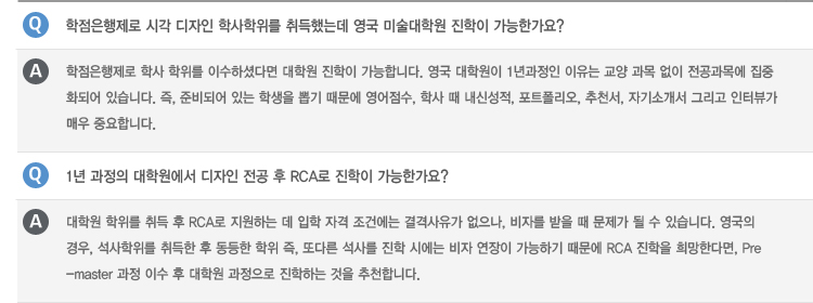 Q : 미국 미술 대학에서는 한국 대학의 학점을 얼마나 인정해주나요?
A : 미국 내 편입 시 학교 마다 자체적으로 학점 인정 시스템을 자체적으로 운영하고 있습니다. 교양 과목 이수가 중요한 요인으로 작용하는
종합 대학의 경우 학점을 인정 받기 위하여 전문적인 이수 학과목 컨설팅을 기본으로 합니다. 아트 스쿨의 경우 학생의 포트폴리오의 평가를
바탕으로 대학 내 1학년 Foundation 과정과 2학년 전공 Foundation 과정을 waive 받을 수 있기 때문에 한국에서 대학을 재학 중인
학생의 경우, 교양과목도 이수 받을 수 있지만, 포트폴리오를 통하여 전공 기초 과정 관련 학점을 미리 인정 받을 수 있습니다.
Q : 미국 내 유명 종합 대학 내 미술학과로 진학 시 SAT/ACT 점수가 필요한가요?
A : 종합대학에 신입학으로 진학 할 경우 SAT/ACT가 필수인 경우가 많습니다. 이수한 학점이 30학점 미만일 경우 제출을 해야 하는
경우가 많지만, 30학점 이상 이수한 학생의 경우 영어 공인 성적, 대학교 성적표, 포트폴리오, 추천서, 자기소개서를 가지고 편입이
가능합니다.