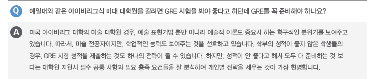 Q : 미국 미술 대학에서는 한국 대학의 학점을 얼마나 인정해주나요?
A : 미국 내 편입 시 학교 마다 자체적으로 학점 인정 시스템을 자체적으로 운영하고 있습니다. 교양 과목 이수가 중요한 요인으로 작용하는
종합 대학의 경우 학점을 인정 받기 위하여 전문적인 이수 학과목 컨설팅을 기본으로 합니다. 아트 스쿨의 경우 학생의 포트폴리오의 평가를
바탕으로 대학 내 1학년 Foundation 과정과 2학년 전공 Foundation 과정을 waive 받을 수 있기 때문에 한국에서 대학을 재학 중인
학생의 경우, 교양과목도 이수 받을 수 있지만, 포트폴리오를 통하여 전공 기초 과정 관련 학점을 미리 인정 받을 수 있습니다.
Q : 미국 내 유명 종합 대학 내 미술학과로 진학 시 SAT/ACT 점수가 필요한가요?
A : 종합대학에 신입학으로 진학 할 경우 SAT/ACT가 필수인 경우가 많습니다. 이수한 학점이 30학점 미만일 경우 제출을 해야 하는
경우가 많지만, 30학점 이상 이수한 학생의 경우 영어 공인 성적, 대학교 성적표, 포트폴리오, 추천서, 자기소개서를 가지고 편입이
가능합니다.