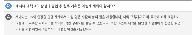 Q : 캐나다 대학교의 장점과 졸업 후 향후 계획은 어떻게 세워야 할까요?
A ; 캐나다는 UN이 인정할 만큼 세계에서 가장 높은 수준의 삶의 질을 제공합니다. 대학 교육자체도 타 국가에 비해 저렴하며, 그럼에도 우수한 교육시스템 속에서 학업 성취도를 높일 수 있습니다. 또한, 4년제 대학을 졸업한 학생들에게 충분한 취업 기회를 제공 하면서 이민까지도 가능한 여건을 제공합니다.
