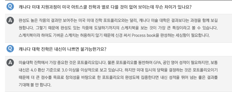 Q : 캐나다 미대 지원과정이 미국 아트스쿨 진학과 별로 다를 것이 없어 보이는데 무슨 차이가 있나요?
A : 완성도 높은 작품의 결과만 보여주는 미국 미대 진학 포트폴리오와는 달리, 캐나다 미술 대학은 결과보다는 과정을 함께 보길 원합니다. 그렇기 때문에 완성도 있는 작품에 도달하기까지의 스케치북을 보는 것이 가장 큰 특징이라고 볼 수 있습니다. 스케치북이라 하여도 가벼운 스케치는 허용하지 않기 때문에 신경 써서 Process book을 완성하는 세심함이 필요합니다.
Q : 캐나다 대학 진학은 내신이 나쁘면 불가능한가요?
A : 미술대학 진학에서 가장 중요한 것은 포트폴리오입니다. 물론 포트폴리오를 동반하여 GPA, 공인 영어 성적이 필요하지만, 보통 내신은 4.0 환산 기준으로 3.0 이상을 이상적으로 보고 있습니다. 하지만 미대 입시의 당락을 결정하는 것은 포트폴리오이기 때문에 더 큰 점수를 목표로 창의성을 바탕으로 한 포트폴리오의 완성도에 집중한다면 내신 성적을 뛰어 넘는 좋은 결과를 기대해 볼 만 합니다.