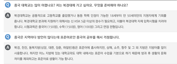 Q : 중국 대학교는 많이 어렵나요? 저는 북경대에 가고 싶어요. 무엇을 준비해야 하나요?
A : 북경대학교는 공통적으로 고등학교를 졸업했거나 동등 학력 인정이 가능한 18세부터 만 50세미만의 지원자에게 기회를 줍니다. 북경대학교 본과에 지원하기 위해서는 신 HSK 5급 이상의 점수가 필요하고, 더불어 북경대학 자체 입학시험을 치러야 합니다. 시험과목은 중국어 (150점), 수학 (150점), 영어 (100점) 그리고 면접 전형입니다.
Q : 중국은 지역마다 방언이 많다는데 표준어로만 중국어 공부를 해서 걱정됩니다.
A : 북경, 천진, 동북지방(심양, 대련, 장춘, 하얼빈)등은 표준어에 흡사하지만, 상해, 소주, 항주 및 그 외 지방은 지방어를 많이 사용합니다. 하지만 어느 지방에 있는 대학교라도 대학 내에서는 표준어 수업을 기본으로 하기 때문에 방과 후 생활의 문화 차이를 제외하고는 표준어로 생활이 가능 합니다.