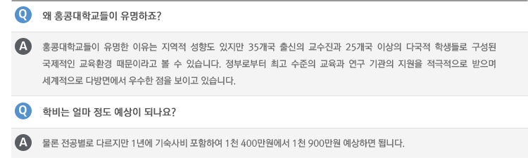 Q : 왜 홍콩대학교들이 유명하죠?
A : 홍콩대학교들이 유명한 이유는 지역적 성향도 있지만 35개국 출신의 교수진과 25개국 이상의 다국적 학생들로 구성된 국제적인 교육환경 때문이라고 볼 수 있습니다. 정부로부터 최고 수준의 교육과 연구 기관의 지원을 적극적으로 받으며 세계적으로 다방면에서 우수한 점을 보이고 있습니다.
Q : 학비는 얼마 정도 예상이 되나요?
A : 물론 전공별로 다르지만 1년에 기숙사비 포함하여 1천 400만원에서 1천 900만원 예상하면 됩니다.