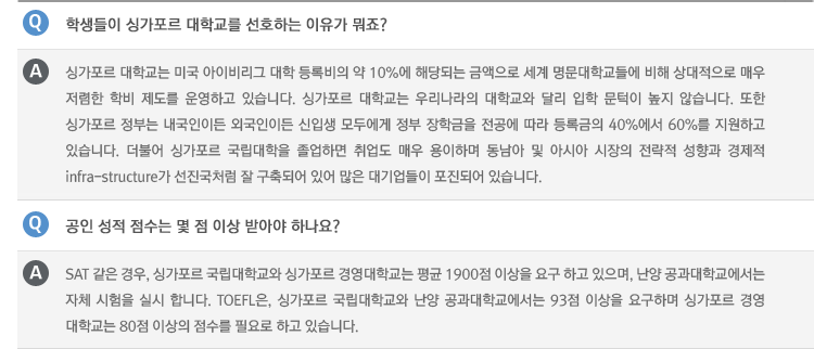 Q : 학생들이 싱가포르 대학교를 선호하는 이유가 뭐죠?
A : 싱가포르 대학교는 미국 아이비리그 대학 등록비의 약 10%에 해당되는 금액으로 세계 명문대학교들에 비해 상대적으로 매우 저렴한 학비 제도를 운영하고 있습니다. 싱가포르 대학교는 우리나라의 대학교와 달리 입학 문턱이 높지 않습니다. 또한 싱가포르 정부는 내국인이든 외국인이든 신입생 모두에게 정부 장학금을 전공에 따라 등록금의 40%에서 60%를 지원하고 있습니다. 더불어 싱가포르 국립대학을 졸업하면 취업도 매우 용이하며 동남아 및 아시아 시장의 전략적 성향과 경제적
infra-structure가 선진국처럼 잘 구축되어 있어 많은 대기업들이 포진되어 있습니다.
Q : 공인 성적 점수는 몇 점 이상 받아야 하나요?
A : SAT 같은 경우, 싱가포르 국립대학교와 싱가포르 경영대학교는 평균 1900점 이상을 요구 하고 있으며, 난양 공과대학교에서는 자체 시험을 실시 합니다. TOEFL은, 싱가포르 국립대학교와 난양 공과대학교에서는 93점 이상을 요구하며 싱가포르 경영
대학교는 80점 이상의 점수를 필요로 하고 있습니다.