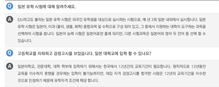 Q : 일본 유학 시험에 대해 알려주세요.
A :EJU라고도 불리는 일본 유학 시험은 외국인 유학생을 대상으로 실시하는 시험으로, 매 년 2회 일본 내외에서 실시합니다. 일본 유학 시험은 일본어, 이과 (물리, 생물, 화학) 종합과목 및 수학으로 구성 되어 있고, 그 중에서 지원하는 대학이 요구하는 과목을 선택하여 시험을 봅니다. 일본어 능력 시험은 일본어로만 출제 되지만, 다른 시험과목은 일본어와 영어 두 언어 중 선택 할 수 있습니다.
Q : 고등학교를 자퇴하고 검정고시를 보았습니다. 일본 대학교에 입학 할 수 있나요?
A : 일본어학교, 전문대학, 대학 학부에 입학하기 위해서는 한국에서 12년간의 교육기간이 필요합니다. 원칙적으로 12년동안 교육을 이수하지 못했을 경우에는 입학이 불가능하지만, 대입 자격 검정고시를 합격한 사람은 12년의 교육기간을 이수한 것으로 인정하기 때문에 유학자격 조건에 해당 합니다.
