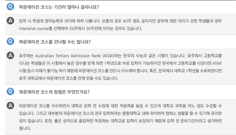 Q : 파운데이션 코스는 기간이 얼마나 걸리나요?
A : 입학 시 학생의 영어능력과 의지에 따라 다릅니다. 보통의 경우 40주 정도 걸리지만 공부에 대한 의지가 강한 학생들의 경우 Intensive course를 선택하여 26주에서 30주만에 마치는 경우도 있습니다.
Q : 파운데이션 코스를 건너뛸 수는 없나요?
A : 호주에는 Australian Tertiary Admission Rank (ATAR)라는 한국의 수능과 같은 시험이 있습니다. 호주에서 고등학교를 다니는 학생들은 이 시험에서 높은 점수를 받게 되면 1학년으로 바로 입학이 가능하지만 한국에서 고등학교를 다녔다면 ATAR시험 응시 자체가 불가능 하기 때문에 파운데이션 코스를 반드시 이수해야 합니다. 혹은, 한국에서 대학교 1학년을 수료하였다면 호주 대학교에서 파운데이션 코스를 면제 받을 수도 있습니다.
Q : 파운데이션 코스의 장점은 무엇인가요?
A : 파운데이션 코스를 이수하면서 대학교 입학 전 수업에 대한 적응력을 높일 수 있으며 대학교 과목을 어느 정도 수강할 수 있습니다. 그리고 대부분의 파운데이션 코스의 경우 입학하려는 종합대학교 내에 위치하며 캠퍼스 생활을 할 수 있기에 유리한 점이 많습니다. 또한, 좋은 성적으로 졸업하면 목표하는 대학교로 입학이 보장되기 때문에 입학 전 준비기간이라고 생각하면 됩니다.