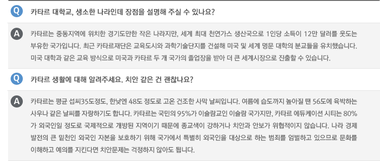 Q : 카타르 대학교, 생소한 나라인데 장점을 설명해 주실 수 있나요?
A : 카타르는 중동지역에 위치한 경기도만한 작은 나라지만, 세계 최대 천연가스 생산국으로 1인당 소득이 12만 달러를 웃도는 부유한 국가입니다. 최근 카타르재단은 교육도시와 과학기술단지를 건설해 미국 및 세계 명문 대학의 분교들을 유치했습니다. 미국 대학과 같은 교육 방식으로 미국과 카타르 두 개 국가의 졸업장을 받아 더 큰 세계시장으로 진출할 수 있습니다.
Q : 카타르 생활에 대해 알려주세요. 치안 같은 건 괜찮나요?
A : 카타르는 평균 섭씨35도정도, 한낮엔 48도 정도로 고온 건조한 사막 날씨입니다. 여름에 습도까지 높아질 땐 56도에 육박하는 사우나 같은 날씨를 자랑하기도 합니다. 카타르는 국민의 95%가 이슬람교인 이슬람 국가지만, 카타르 에듀케이션 시티는 80%가 외국인일 정도로 국제적으로 개방된 지역이기 때문에 종교색이 강하거나 치안과 안보가 위협적이지 않습니다. 나라 경제 발전의 큰 밑천인 외국인 자본을 보호하기 위해 국가에서 특별히 외국인을 대상으로 하는 범죄를 엄벌하고 있으므로 문화를 이해하고 예의를 지킨다면 치안문제는 걱정하지 않아도 됩니다.