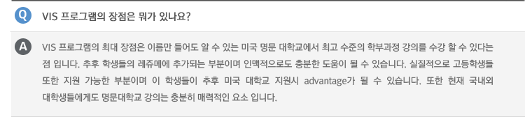 Q : VIS 프로그램의 장점은 뭐가 있나요?
A : VIS 프로그램의 최대 장점은 이름만 들어도 알 수 있는 미국 명문 대학교에서 최고 수준의 학부과정 강의를 수강 할 수 있다는 점 입니다. 추후 학생들의 레쥬메에 추가되는 부분이며 인맥적으로도 충분한 도움이 될 수 있습니다. 실질적으로 고등학생들 또한 지원 가능한 부분이며 이 학생들이 추후 미국 대학교 지원시 advantage가 될 수 있습니다. 또한 현재 국내외 대학생들에게도 명문대학교 강의는 충분히 매력적인 요소 입니다.