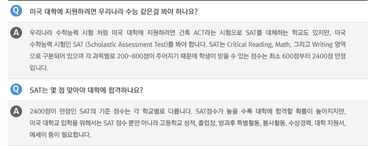 Q : 미국 대학에 지원하려면 우리나라 수능 같은걸 봐야 하나요?
A : 우리나라 수학능력 시험 처럼 미국 대학에 지원하려면 간혹 ACT라는 시험으로 SAT를 대체하는 학교도 있지만, 미국
수학능력 시험인 SAT (Scholastic Assessment Test)를 봐야 합니다. SAT는 Critical Reading, Math, 그리고 Writing 영역
으로 구분되어 있으며 각 과목별로 200~800점이 주어지기 때문에 학생이 받을 수 있는 점수는 최소 600점부터 2400점 만점 입니다.
Q : SAT는 몇 점 맞아야 대학에 합격하나요?
A : 2400점이 만점인 SAT의 기준 점수는 각 학교별로 다릅니다. SAT점수가 높을 수록 대학에 합격할 확률이 높아지지만,
미국 대학교 입학을 위해서는 SAT 점수 뿐만 아니라 고등학교 성적, 졸업장, 방과후 특별활동, 봉사활동, 수상경력, 대학 지원서, 에세이 등이 필요합니다.