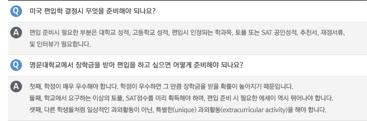 Q : 미국 편입학 결정시 무엇을 준비해야 되나요?
A : 편입 준비시 필요한 부분은 대학교 성적, 고등학교 성적, 편입시 인정되는 학과목, 토플 또는 SAT 공인성적, 추천서, 재정서류, 및 인터뷰가 필요합니다.
Q : 명문대학교에서 장학금을 받아 편입을 하고 싶으면 어떻게 준비해야 되나요?
A : 첫째, 학점이 매우 우수해야 합니다. 학점이 우수하면 그 만큼 장학금을 받을 확률이 높아지기 때문입니다.
둘째, 학교에서 요구하는 이상의 토플, SAT점수를 미리 획득해야 하며, 편입 준비 시 필요한 에세이 역시 뛰어나야 합니다.
셋째, 다른 학생들처럼 일상적인 과외활동이 아닌, 특별한(unique) 과외활동(extracurricular activity)을 해야 합니다.