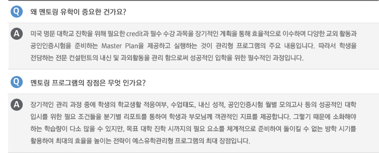 Q : 왜 멘토링 유학이 중요한 건가요?
A : 미국 명문 대학교 진학을 위해 필요한 credit과 필수 수강 과목을 장기적인 계획을 통해 효율적으로 이수하며 다양한 교외 활동과 공인인증시험을 준비하는 Master Plan을 제공하고 실행하는 것이 관리형 프로그램의 주요 내용입니다. 따라서 학생을 전담하는 전문 컨설턴트의 내신 및 과외활동을 관리 함으로써 성공적인 입학을 위한 필수적인 과정입니다.
Q : 멘토링 프로그램의 장점은 무엇 인가요?
A : 장기적인 관리 과정 중에 학생의 학교생활 적응여부, 수업태도, 내신 성적, 공인인증시험 월별 모의고사 등의 성공적인 대학 입시를 위한 필요 조건들을 분기별 리포트를 통하여 학생과 부모님께 객관적인 지표를 제공합니다. 그렇기 때문에 소화해야 하는 학습량이 다소 많을 수 있지만, 목표 대학 진학 시까지의 필요 요소를 체계적으로 준비하여 돌이킬 수 없는 방학 시기를 활용하여 최대의 효율을 높이는 전략이 예스유학관리형 프로그램의 최대 장점입니다.