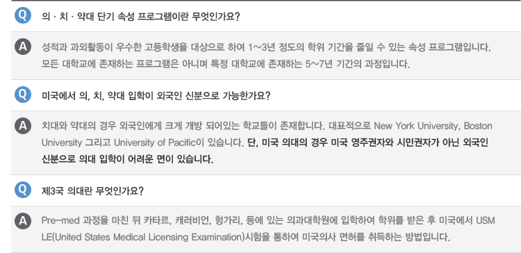 Q : 의ㆍ치ㆍ약대 단기 속성 프로그램이란 무엇 인가요?
A : 성적과 과외활동이 우수한 고등학생을 대상으로 하여 1~3년 정도의 학위 기간을 줄일 수 있는 속성 프로그램입니다. 모든 대학교에 존재하는 프로그램은 아니며 특정 대학교에 존재하는 5~7년 기간의 과정입니다.
Q : 미국에서 의, 치, 약대 입학이 외국인 신분으로 가능한가요?
A : 치대와 약대의 경우 외국인에게 크게 개방 되어있는 학교들이 존재합니다. 대표적으로 New York University, Boston University 그리고 University of Pacific이 있습니다. 단, 미국 의대의 경우 미국 영주권자와 시민권자가 아닌 외국인 신분으로 의대 입학이 어려운 면이 있습니다.
Q : 제3국 의대란 무엇인가요?
A : Pre-med 과정을 마친 뒤 카타르, 캐러비언, 헝가리, 등에 있는 의과대학원에 입학하여 학위를 받은 후 미국에서 USMLE(United States Medical Licensing Examination)시험을 통하여 미국의사 면허를 취득하는 방법입니다.