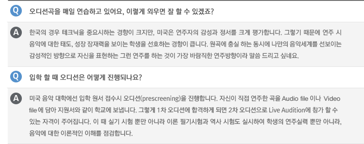 Q : 오디션곡을 매일 연습하고 있어요, 이렇게 외우면 잘 할 수 있겠죠?
A : 한국의 경우 테크닉을 중요시하는 경향이 크지만, 미국은 연주자의 감성과 정서를 크게 평가합니다. 그렇기 때문에 연주 시 음악에 대한 태도, 성장 잠재력을 보이는 학생을 선호하는 경향이 큽니다. 원곡에 충실 하는 동시에 나만의 음악세계를 선보이는 감성적인 방향으로 자신을 표현하는 그런 연주를 하는 것이 가장 바람직한 연주방향이라 말씀 드리고 싶네요.
Q : 입학 할 때 오디션은 어떻게 진행되나요?
A : 미국 음악 대학에선 입학 원서 접수시 오디션(prescreening)을 진행합니다. 자신이 직접 연주한 곡을 Audio file이나 Video file에 담아 지원서와 같이 학교에 보냅니다. 그렇게 1차 오디션에 합격하게 되면 2차 오디션으로 Live Audition에 참가 할 수 있는 자격이 주어집니다. 이 때 실기 시험 뿐만 아니라 이론 필기시험과 역사 시험도 실시하여 학생의 연주실력 뿐만 아니라, 음악에 대한 이론적인 이해를 점검합니다.