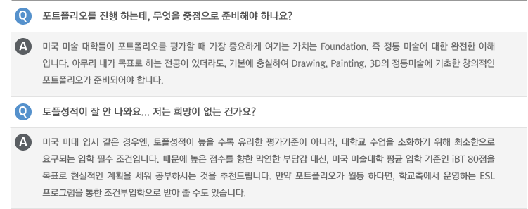Q : 포트폴리오를 진행 하는데, 무엇을 중점으로 준비해야 하나요?
A : 미국 미술 대학들이 포트폴리오를 평가할 때 가장 중요하게 여기는 가치는 Foundation, 즉 정통 미술에 대한 완전한 이해 입니다. 아무리 내가 목표로 하는 전공이 있더라도, 기본에 충실하여 Drawing, Painting, 3D의 정통미술에 기초한 창의적인 포트폴리오가 준비되어야 합니다.
Q : 토플성적이 잘 안 나와요... 저는 희망이 없는 건가요?
A : 미국 미대 입시 같은 경우엔, 토플성적이 높을 수록 유리한 평가기준이 아니라, 대학교 수업을 소화하기 위해 최소한으로 요구되는 입학 필수 조건입니다. 때문에 높은 점수를 향한 막연한 부담감 대신, 미국 미술대학 평균 입학 기준인 iBT 80점을 목표로 현실적인 계획을 세워 공부하시는 것을 추천드립니다. 만약 포트폴리오가 월등 하다면, 학교측에서 운영하는 ESL 프로그램을 통한 조건부입학으로 받아 줄 수도 있습니다.