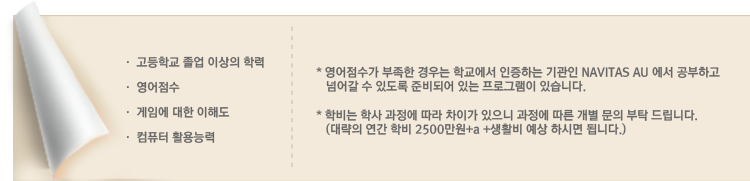 입학조건 고등학교 졸업 이상의 학력 영어점수 게임에 대한 이해도 컴퓨터 활용능력 *영어점수가 부족한 경우는 학교에서 인증하는 기관인 NAVITAS AU에서 공부하고 넘어갈 수 있도록 준비되어 있는 프로그램이 있습니다. *학비는 학사 과정에 따라 차이가 있으니 과정에 따른 개별 문의 부탁 드립니다.(대락의 연간 학비 2500만원+a +생활비 예상하시면 됩니다.)